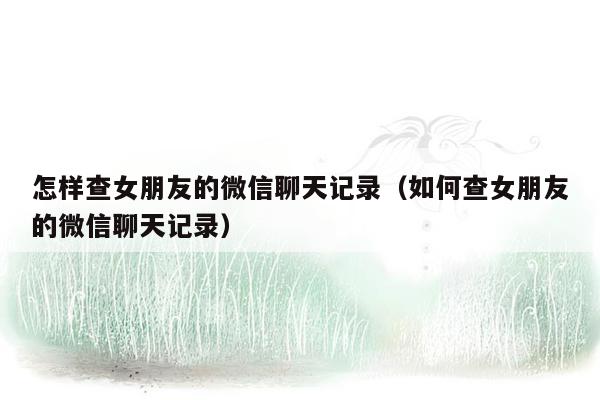 怎样查女朋友的微信聊天记录（如何查女朋友的微信聊天记录）