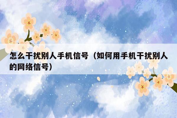 怎么干扰别人手机信号（如何用手机干扰别人的网络信号）