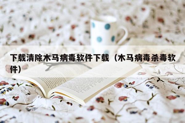 下载清除木马病毒软件下载（木马病毒杀毒软件）