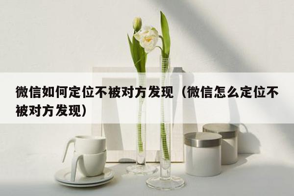 微信如何定位不被对方发现（微信怎么定位不被对方发现）