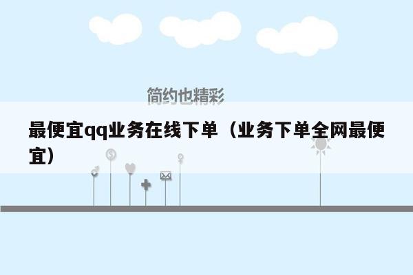 最便宜qq业务在线下单（业务下单全网最便宜）