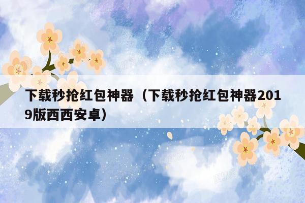 下载秒抢红包神器（下载秒抢红包神器2019版西西安卓）