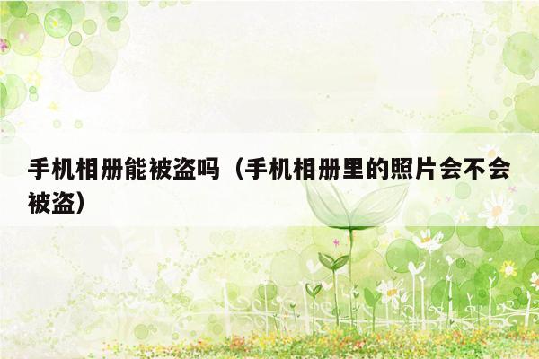 手机相册能被盗吗（手机相册里的照片会不会被盗）