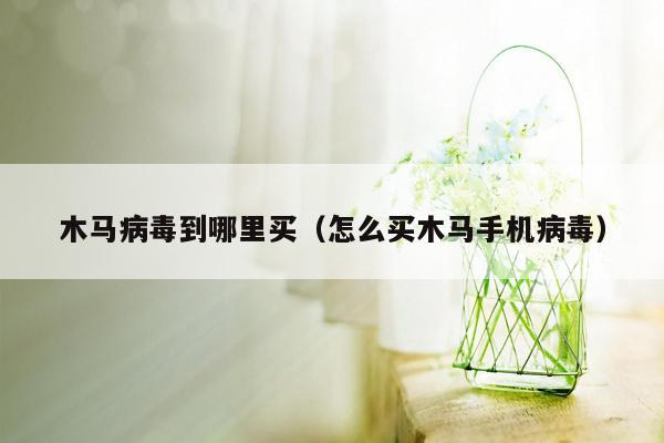 木马病毒到哪里买（怎么买木马手机病毒）