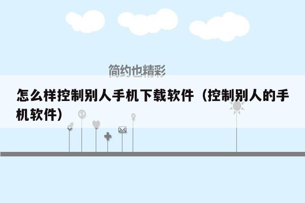 怎么样控制别人手机下载软件（控制别人的手机软件）