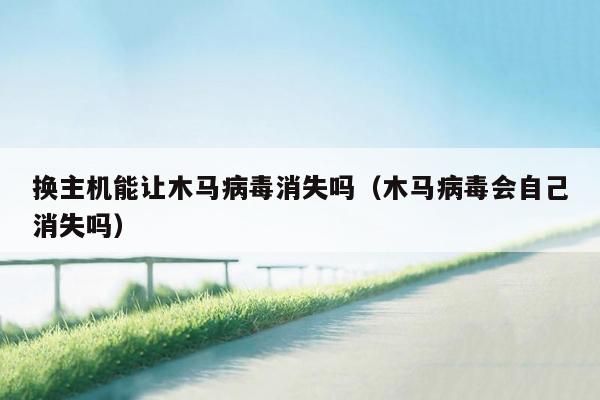 换主机能让木马病毒消失吗（木马病毒会自己消失吗）