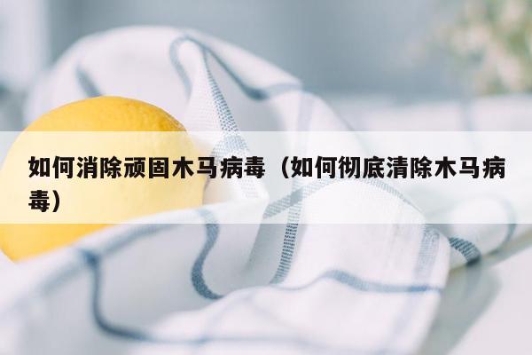 如何消除顽固木马病毒（如何彻底清除木马病毒）