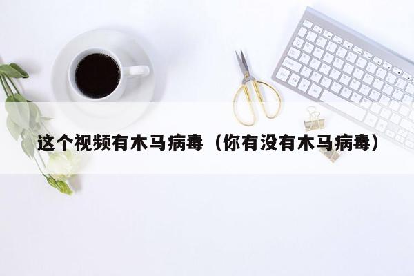 这个视频有木马病毒（你有没有木马病毒）