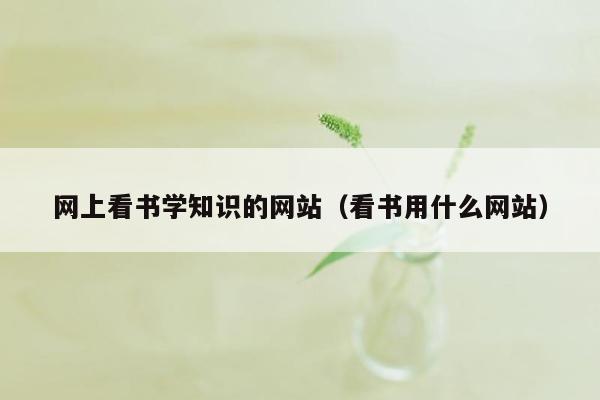 网上看书学知识的网站（看书用什么网站）