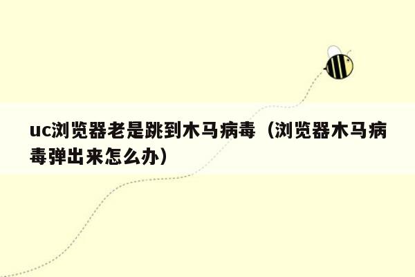 uc浏览器老是跳到木马病毒（浏览器木马病毒弹出来怎么办）