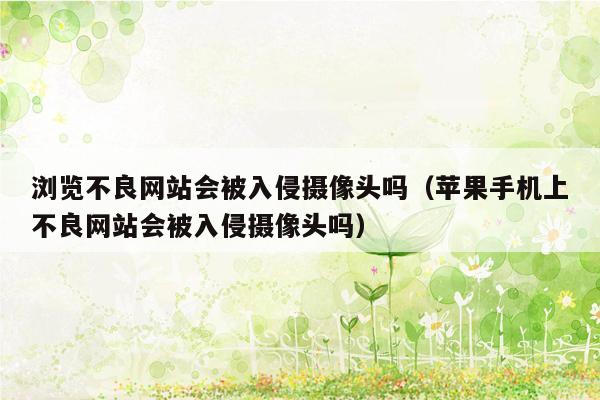 浏览不良网站会被入侵摄像头吗（苹果手机上不良网站会被入侵摄像头吗）