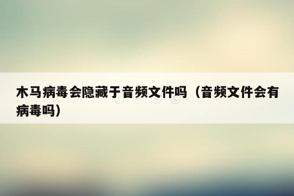 木马病毒会隐藏于音频文件吗（音频文件会有病毒吗）