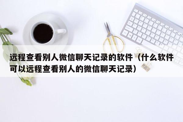 远程查看别人微信聊天记录的软件（什么软件可以远程查看别人的微信聊天记录）