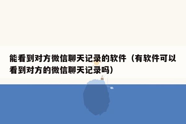 能看到对方微信聊天记录的软件（有软件可以看到对方的微信聊天记录吗）