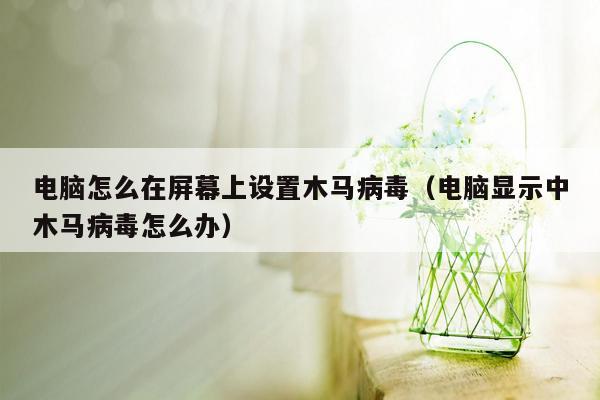 电脑怎么在屏幕上设置木马病毒（电脑显示中木马病毒怎么办）