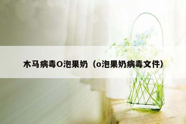 木马病毒O泡果奶（o泡果奶病毒文件）
