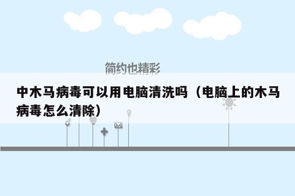 中木马病毒可以用电脑清洗吗（电脑上的木马病毒怎么清除）