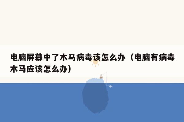 电脑屏幕中了木马病毒该怎么办（电脑有病毒木马应该怎么办）