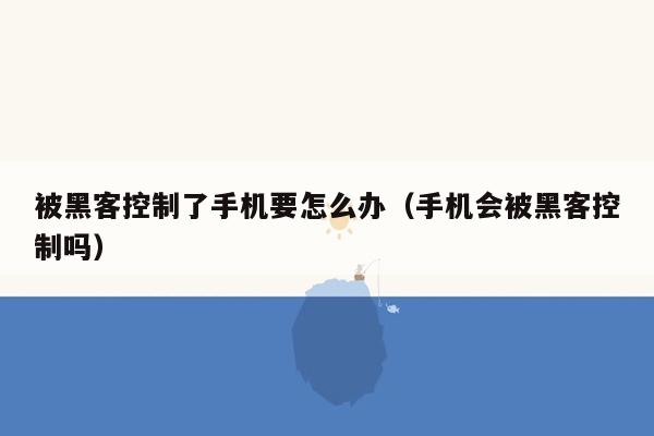 被黑客控制了手机要怎么办（手机会被黑客控制吗）