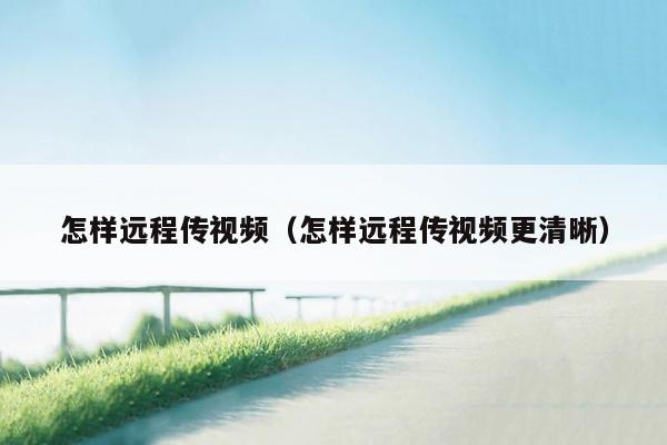 怎样远程传视频（怎样远程传视频更清晰）