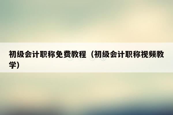 初级会计职称免费教程（初级会计职称视频教学）