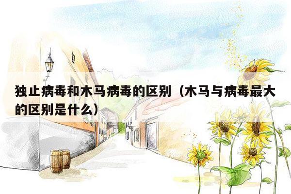 独止病毒和木马病毒的区别（木马与病毒最大的区别是什么）