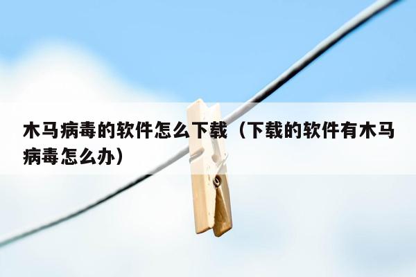 木马病毒的软件怎么下载（下载的软件有木马病毒怎么办）