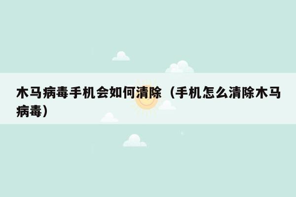 木马病毒手机会如何清除（手机怎么清除木马病毒）
