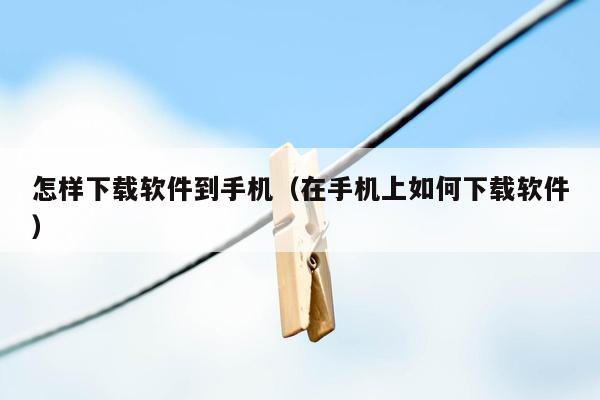 怎样下载软件到手机（在手机上如何下载软件）