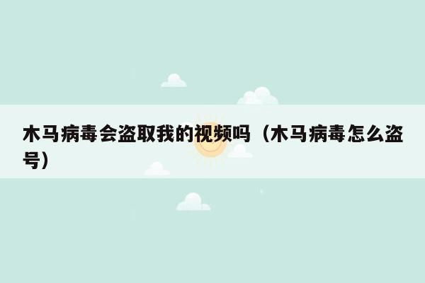 木马病毒会盗取我的视频吗（木马病毒怎么盗号）