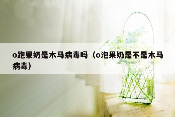 o跑果奶是木马病毒吗（o泡果奶是不是木马病毒）