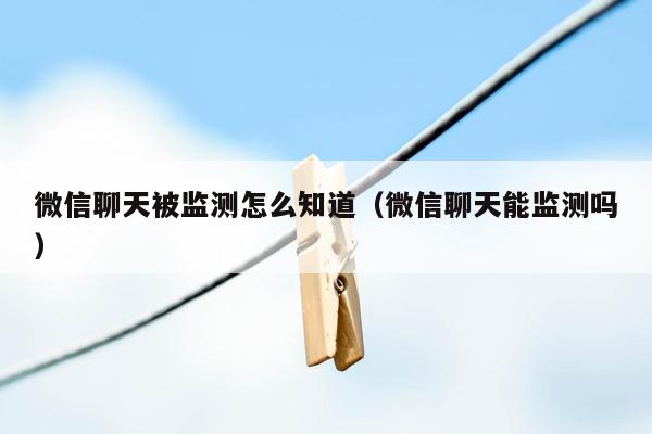 微信聊天被监测怎么知道（微信聊天能监测吗）