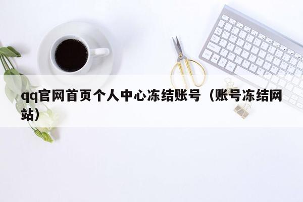 qq官网首页个人中心冻结账号（账号冻结网站）