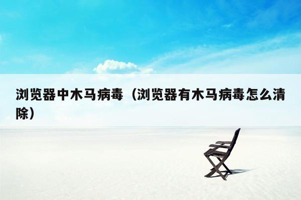 浏览器中木马病毒（浏览器有木马病毒怎么清除）