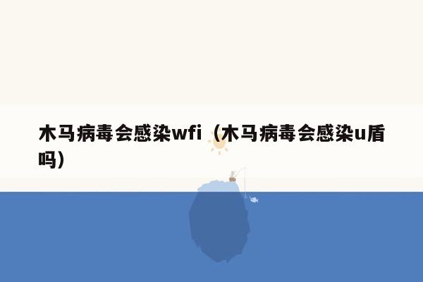 木马病毒会感染wfi（木马病毒会感染u盾吗）
