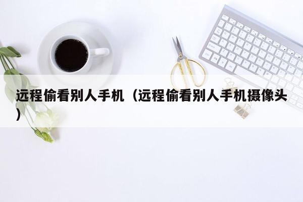 远程偷看别人手机（远程偷看别人手机摄像头）