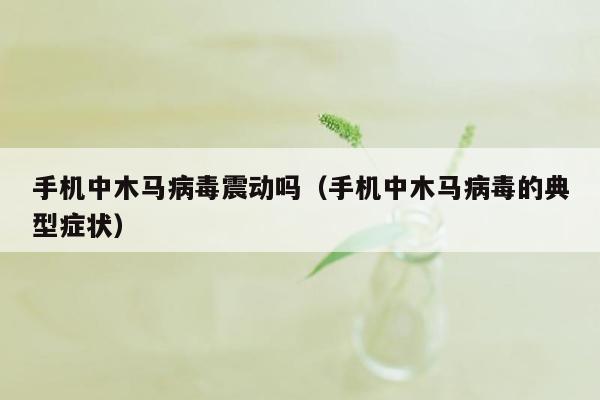 手机中木马病毒震动吗（手机中木马病毒的典型症状）