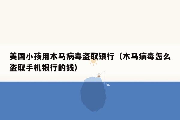 美国小孩用木马病毒盗取银行（木马病毒怎么盗取手机银行的钱）