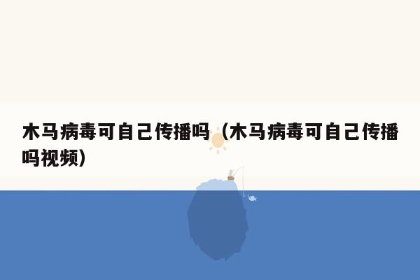 木马病毒可自己传播吗（木马病毒可自己传播吗视频）