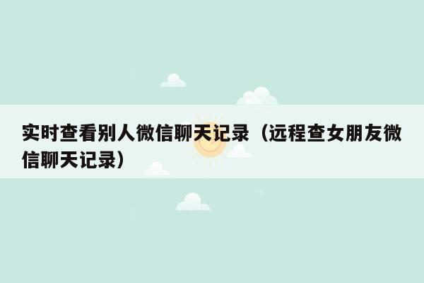 实时查看别人微信聊天记录（远程查女朋友微信聊天记录）