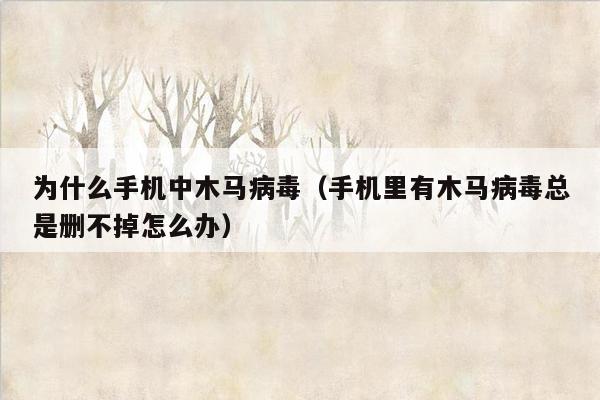 为什么手机中木马病毒（手机里有木马病毒总是删不掉怎么办）