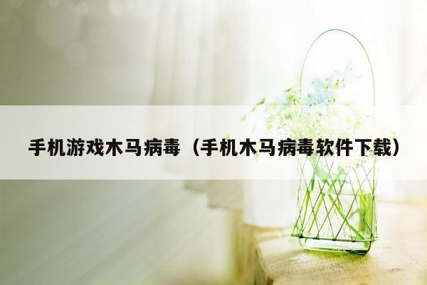 手机游戏木马病毒（手机木马病毒软件下载）