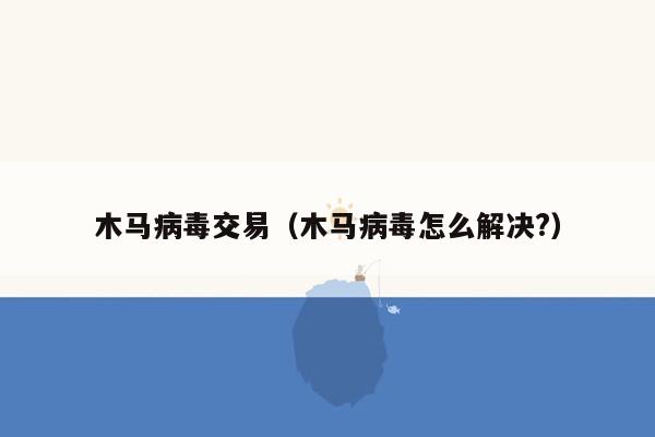 木马病毒交易（木马病毒怎么解决?）