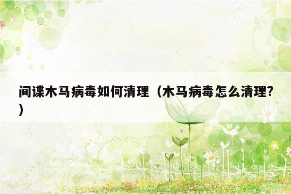 间谍木马病毒如何清理（木马病毒怎么清理?）